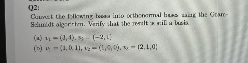 Q2:
Convert the following bases into orthonormal bases using the Gram-
Schmidt algorithm. Verify that the result is still a basis.
(a) v₁ = (3,4), v₂ − (−2, 1)
(b) v₁ = (1, 0, 1), v₂ = (1, 0, 0), V3 = (2, 1,0)