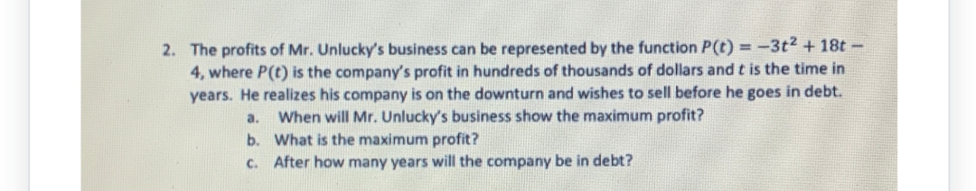 2. The profits of Mr. Unlucky's business can be represented by the function P(t) = -3t² + 18t-
4, where P(t) is the company's profit in hundreds of thousands of dollars and t is the time in
years. He realizes his company is on the downturn and wishes to sell before he goes in debt.
When will Mr. Unlucky's business show the maximum profit?
a.
b. What is the maximum profit?
C. After how many years will the company be in debt?