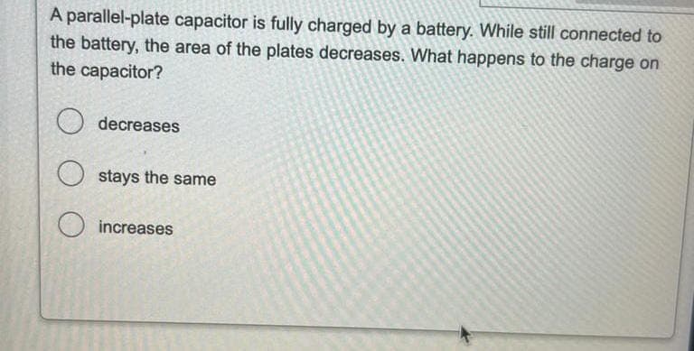 A parallel-plate capacitor is fully charged by a battery. While still connected to
the battery, the area of the plates decreases. What happens to the charge on
the capacitor?
decreases
Ostays the same
increases