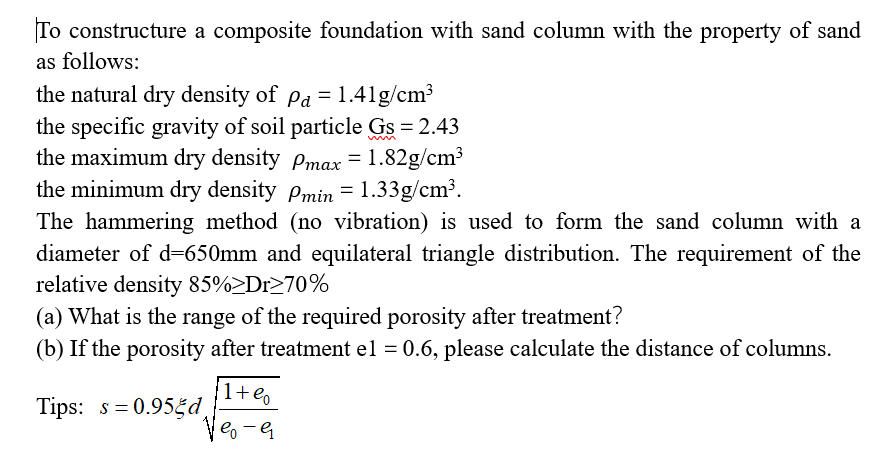 To constructure a composite foundation with sand column with the property of sand
as follows:
the natural dry density of Pa = 1.41g/cm³
the specific gravity of soil particle Gs = 2.43
the maximum dry density Pmax = 1.82g/cm³
the minimum dry density Pmin = 1.33g/cm³.
The hammering method (no vibration) is used to form the sand column with a
diameter of d=650mm and equilateral triangle distribution. The requirement of the
relative density 85%>Dr≥70%
(a) What is the range of the required porosity after treatment?
(b) If the porosity after treatment el = 0.6, please calculate the distance of columns.
Tips: s=0.955d
1+%
eo - G