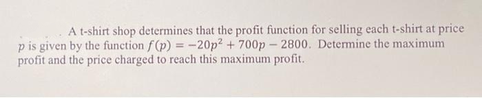 A t-shirt shop determines that the profit function for selling each t-shirt at price
p is given by the function f(p) = -20p2 + 700p – 2800. Determine the maximum
profit and the price charged to reach this maximum profit.
