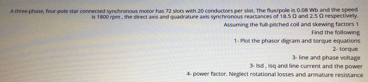 A three-phase, four-pole star connected synchronous motor has 72 slots with 20 conductors per slot. The flux/pole is 0.08 Wb and the speed
is 1800 rpm, the direct axis and quadrature axis synchronous reactances of 18.5 Q and 2.5 Q respectively.
Assuming the full-pitched coil and skewing factors 1
Find the following
1- Plot the phasor digram and torque equations
2- torque
3- line and phase voltage
3- Isd , Isq and line current and the power
4- power factor. Neglect rotational losses and armature resistance
