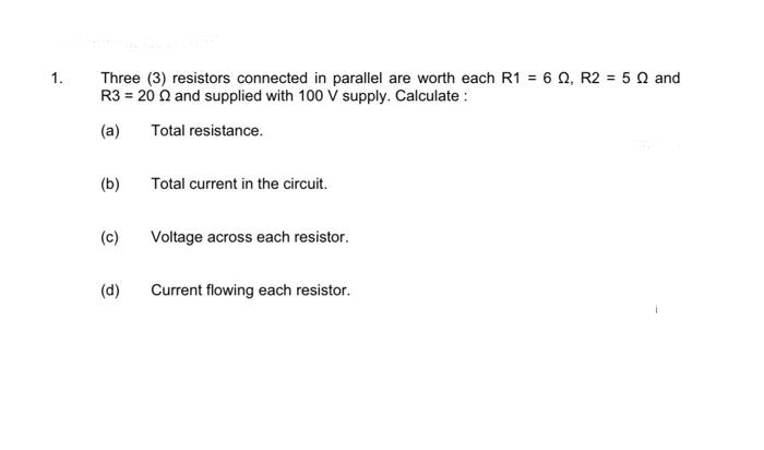 Three (3) resistors connected in parallel are worth each R1 = 6 Q, R2 = 5 0 and
R3 = 20 Q and supplied with 100 V supply. Calculate :
1.
(a)
Total resistance.
(b)
Total current in the circuit.
(c)
Voltage across each resistor.
(d)
Current flowing each resistor.
