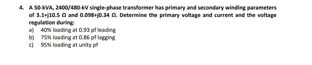 4. A 50-kVA, 2400/480-kV single-phase transformer has primary and secondary winding parameters
of 3.1+j10.5 Q and 0.098+j0.34 Q. Determine the primary voltage and current and the voltage
regulation during:
a) 40% loading at 0.93 pf leading
b)
75% loading at 0.86 pf lagging
c)
95% loading at unity pf
