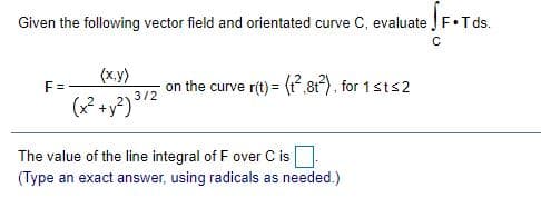 Given the following vector field and orientated curve C, evaluate F•Tds.
(x.y)
on the curve r(t) = (,81?), for 1sts2
F=
3/2
(x* +y?)
The value of the line integral of F over C is
(Type an exact answer, using radicals as needed.)
