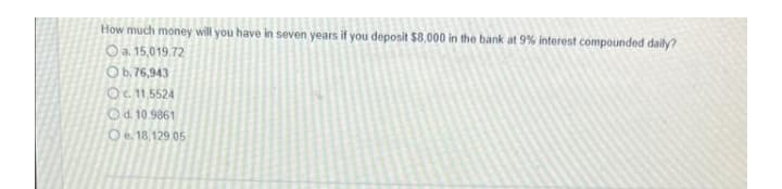 How much money will you have in seven years if you deposit $8,000 in the bank at 9% interest compounded daily?
O a. 15,019.72
Ob. 76,943
Oc11,5524
d. 10.9861
Oe. 18,129.05