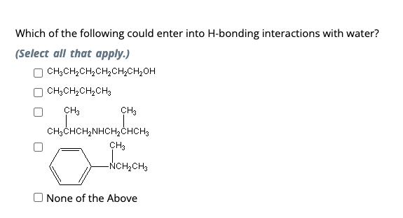 Which of the following could enter into H-bonding interactions with water?
(Select all that apply.)
CH₂CH₂CH₂CH₂CH₂CH₂OH
CH,CH,CH, CH3
CH3
CH3
CH3CHCH₂NHCH₂CHCH3
NHCH₂CHCH₂
CH3
-NCH₂CH3
None of the Above