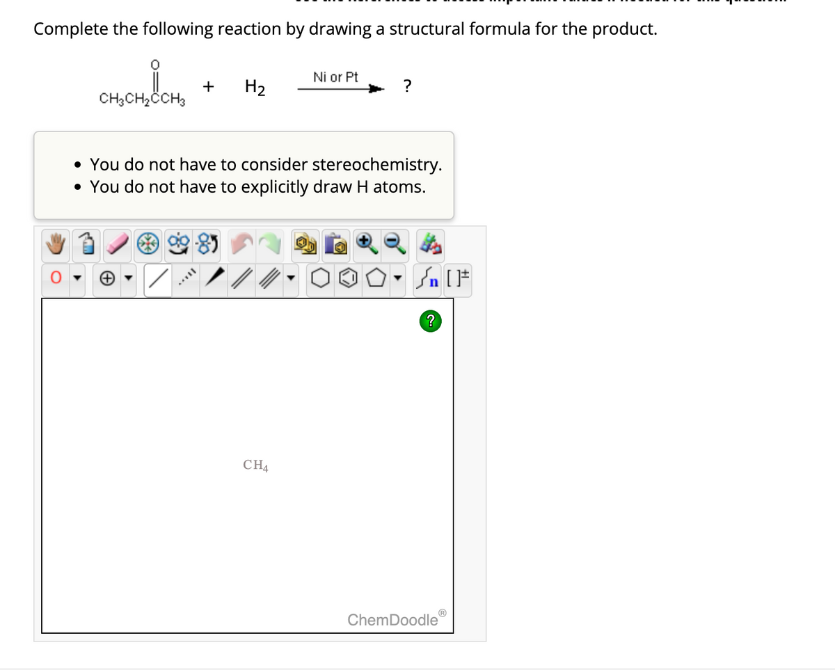 Complete the following reaction by drawing a structural formula for the product.
CH₂CH₂CCH3
+ H₂
Ni or Pt
• You do not have to consider stereochemistry.
• You do not have to explicitly draw H atoms.
CH4
-
[ ] در
?
ChemDoodle