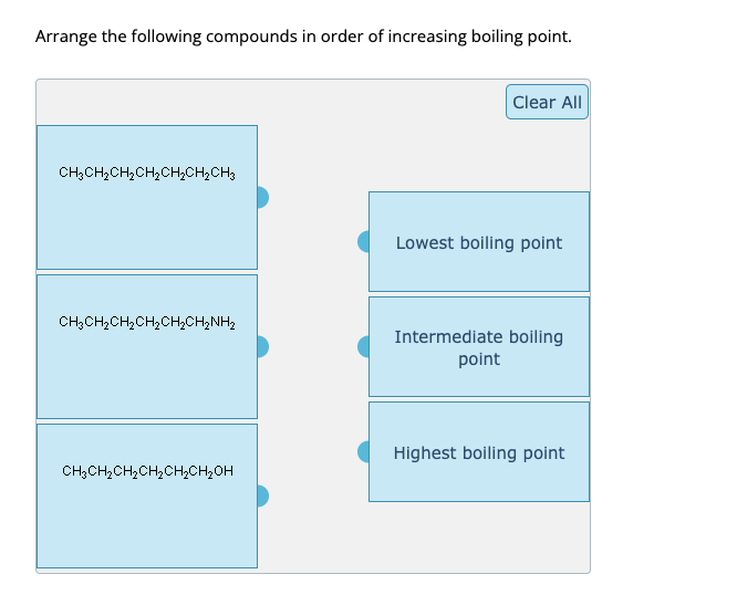 Arrange the following compounds in order of increasing boiling point.
CH3CH₂CH₂CH₂CH₂CH₂CH3
CH3CH₂CH₂CH₂ CH₂CH₂NH₂
CH₂CH₂CH₂CH₂CH₂CH₂OH
Clear All
Lowest boiling point
Intermediate boiling
point
Highest boiling point