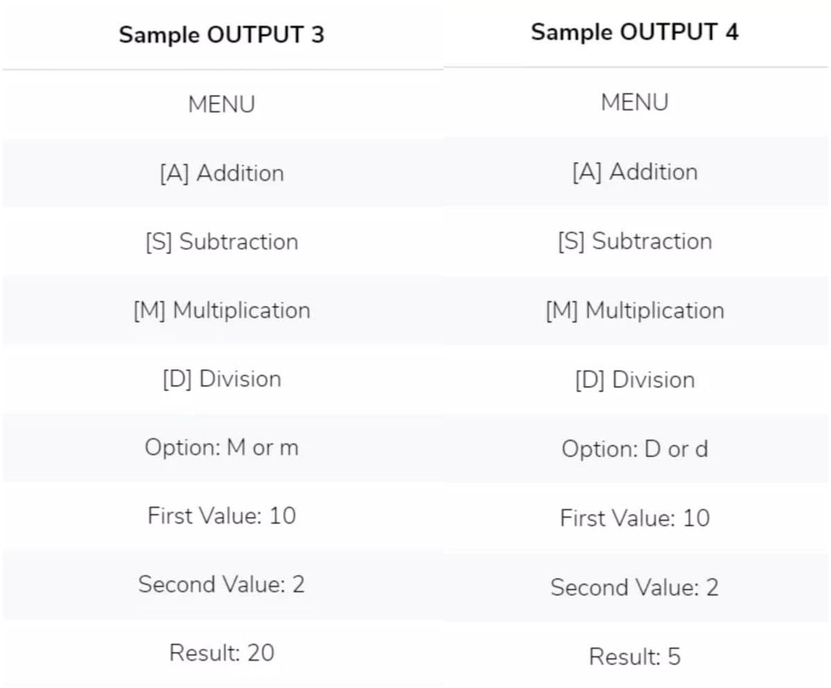 Sample OUTPUT 3
Sample OUTPUT 4
MENU
MENU
[A] Addition
[A] Addition
[S] Subtraction
[S] Subtraction
[M] Multiplication
[M] Multiplication
[D] Division
[D] Division
Option: M or m
Option: D or d
First Value: 10
First Value: 10
Second Value: 2
Second Value: 2
Result: 20
Result: 5
