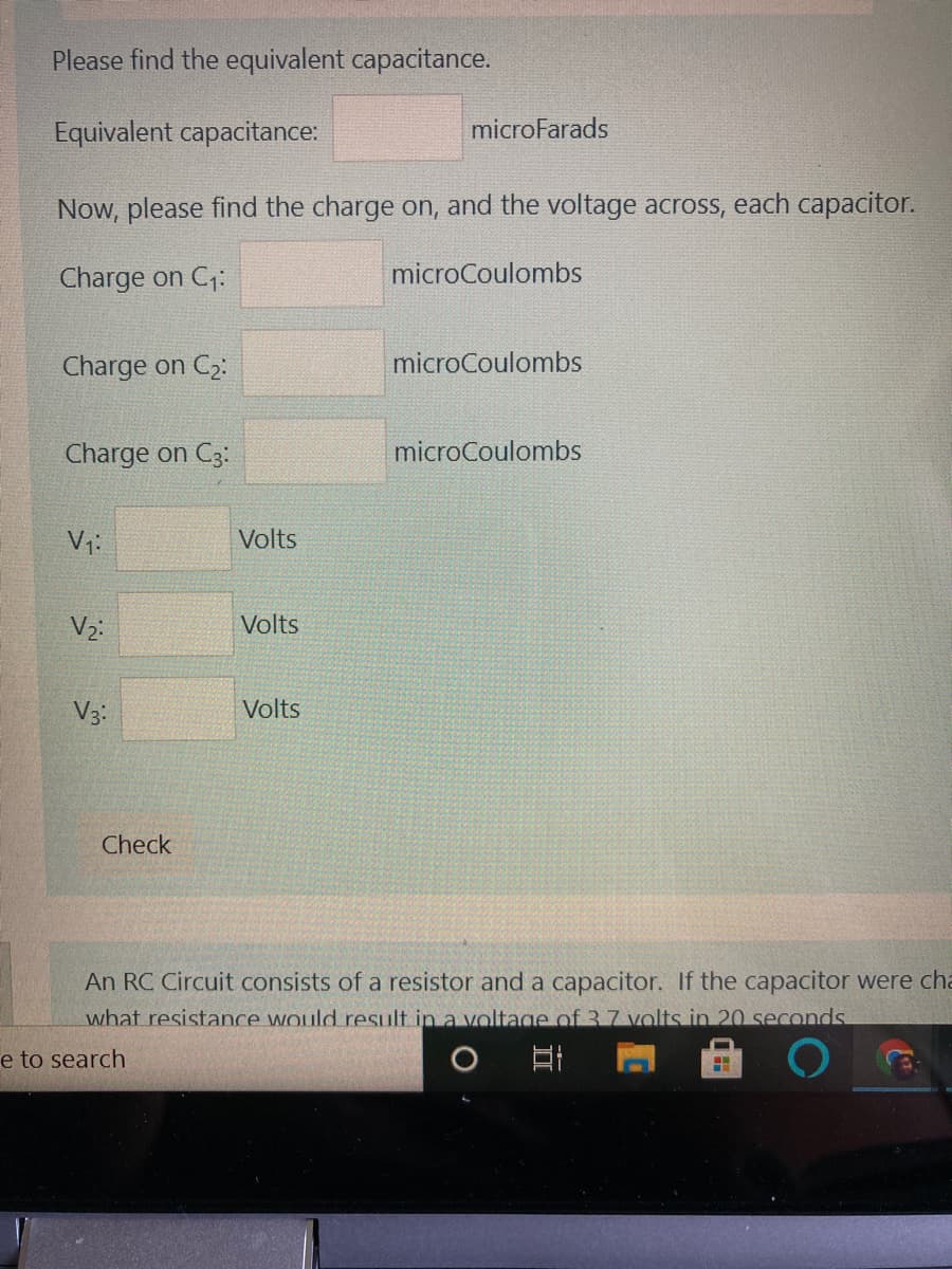 Please find the equivalent capacitance.
Equivalent capacitance:
microFarads
Now, please find the charge on, and the voltage across, each capacitor.
Charge on C;:
microCoulombs
Charge on C2:
microCoulombs
Charge on C3:
microCoulombs
Volts
Volts
V3:
Volts
Check
An RC Circuit consists of a resistor and a capacitor. If the capacitor were cha
what resistance would result in a voltage of 3 7 volts in 20 seconds
e to search
