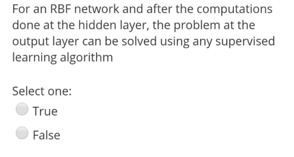 For an RBF network and after the computations
done at the hidden layer, the problem at the
output layer can be solved using any supervised
learning algorithm
Select one:
True
False
