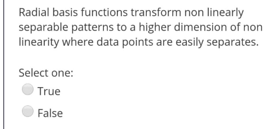 Radial basis functions transform non linearly
separable patterns to a higher dimension of non
linearity where data points are easily separates.
Select one:
True
False
