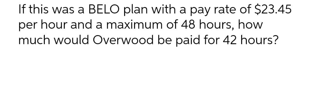 If this was a BELO plan with a pay rate of $23.45
per hour and a maximum of 48 hours, how
much would Overwood be paid for 42 hours?
