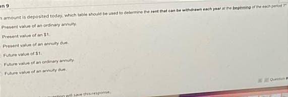 on 9
n amount is deposited today, which table should be used to determine the rent that can be withdrawn each year at the beginning of the each period
Present value of an ordinary annuity.
Present value of an $1.
Present value of an annuity due.
Future value of $1.
Future value of an ordinary annuity.
Future value of an annuity due.
Ouestion
tion will save thisresponse
