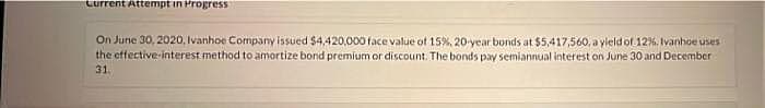 Current Attempt in Progress
On June 30, 2020, Ivanhoe Company issued S4,420,000 face value of 15%, 20-year bonds at $5,417,560, a yleld of 12%. Ivanhoe uses
the effective-interest method to amortize bond premium or discount. The bonds pay semiannual interest on June 30 and December
31.
