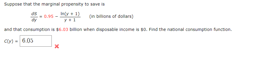 Suppose that the marginal propensity to save is
ds
= 0.95
dy
In(y + 1)
(in billions of dollars)
y + 1
and that consumption is $6.03 billion when disposable income is $0. Find the national consumption function.
C(y) =
6.05
