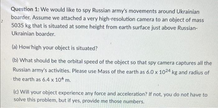 Question 1: We would like to spy Russian army's movements around Ukrainian
boarder. Assume we attached a very high-resolution camera to an object of mass
5035 kg that is situated at some height from earth surface just above Russian-
Ukrainian boarder.
(a) How high your object is situated?
(b) What should be the orbital speed of the object so that spy camera captures all the
Russian army's activities. Please use Mass of the earth as 6.0 x 1024 kg and radius of
the earth as 6.4 x 106 m.
(c) Will your object experience any force and acceleration? If not, you do not have to
solve this problem, but if yes, provide me those numbers.
