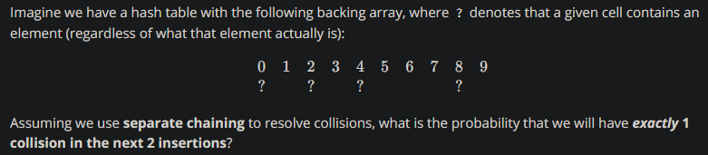 Imagine we have a hash table with the following backing array, where ? denotes that a given cell contains an
element (regardless of what that element actually is):
0 1 2 3 4 5 6 7 8 9
? ?
?
?
Assuming we use separate chaining to resolve collisions, what is the probability that we will have exactly 1
collision in the next 2 insertions?
