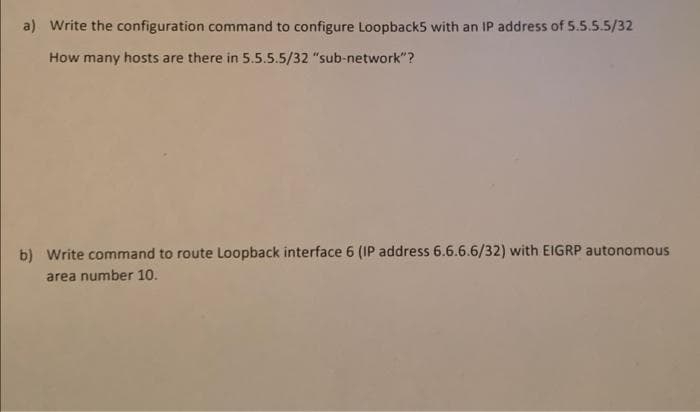 a) Write the configuration command to configure Loopback5 with an IP address of 5.5.5.5/32
How many hosts are there in 5.5.5.5/32 "sub-network"?
b) Write command to route Loopback interface 6 (IP address 6.6.6.6/32) with EIGRP autonomous
area number 10.
