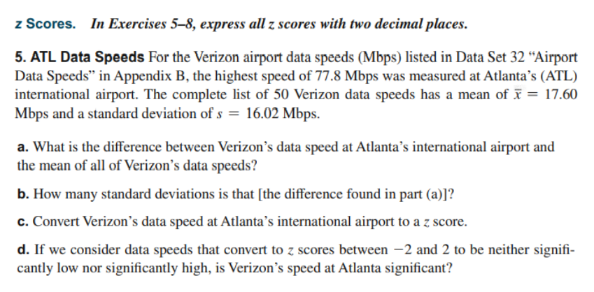 z Scores. In Exercises 5–8, express all z scores with two decimal places.
5. ATL Data Speeds For the Verizon airport data speeds (Mbps) listed in Data Set 32 “Airport
Data Speeds" in Appendix B, the highest speed of 77.8 Mbps was measured at Atlanta's (ATL)
international airport. The complete list of 50 Verizon data speeds has a mean of ī = 17.60
Mbps and a standard deviation of s = 16.02 Mbps.
a. What is the difference between Verizon's data speed at Atlanta’s international airport and
the mean of all of Verizon's data speeds?
b. How many standard deviations is that [the difference found in part (a)]?
c. Convert Verizon's data speed at Atlanta’s international airport to a z score.
d. If we consider data speeds that convert to z scores between –2 and 2 to be neither signifi-
cantly low nor significantly high, is Verizon's speed at Atlanta significant?
