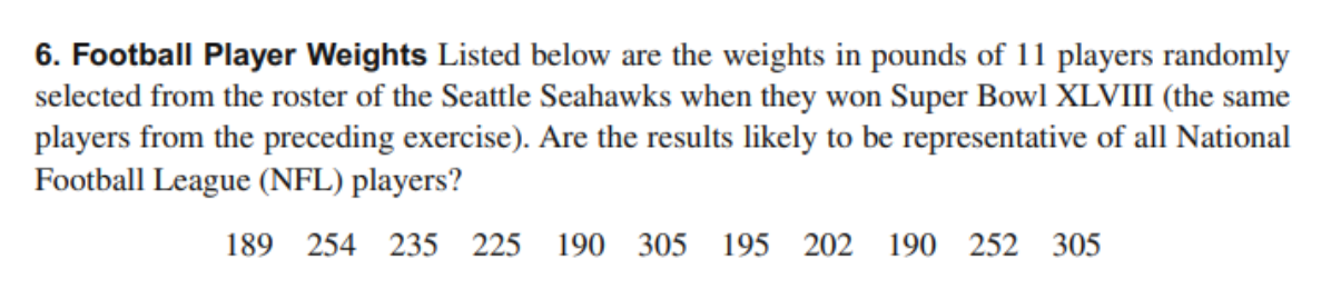 6. Football Player Weights Listed below are the weights in pounds of 11 players randomly
selected from the roster of the Seattle Seahawks when they won Super Bowl XLVIII (the same
players from the preceding exercise). Are the results likely to be representative of all National
Football League (NFL) players?
189 254 235 225 190 305 195 202 190 252 305
