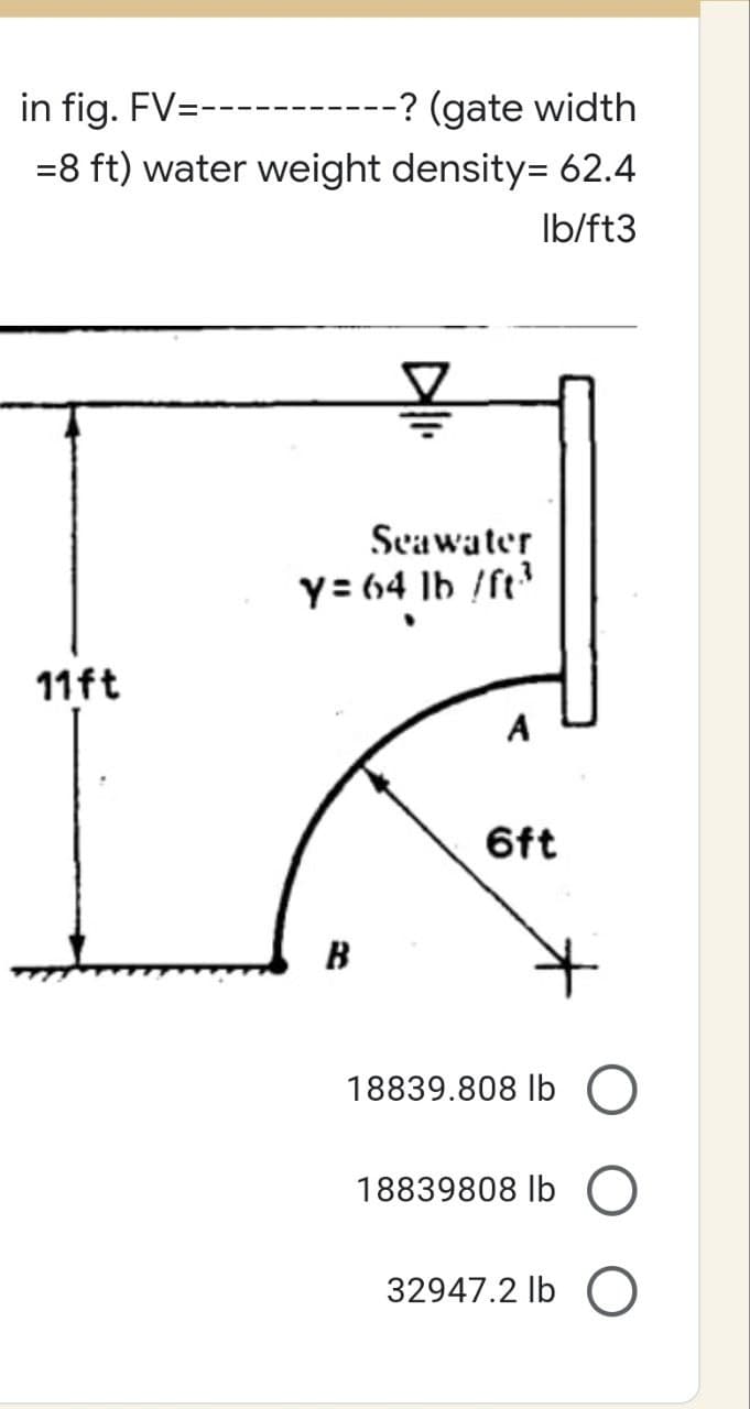 in fig. FV=------ -? (gate width
=8 ft) water weight density= 62.4
lb/ft3
Seawater
y= 64 lb /ft³3
11ft
6ft
B
18839.808 lb O
18839808 lb
32947.2 lb O