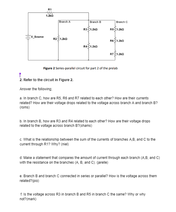 V_Source
R1
1.2kQ
Branch A
R21.2kQ
Branch B
R3 1.2kQ
R41.2kQ
Branch C
R$ 1.2kQ
R6 1.2k0
R71.2kQ
Figure 2 Series-parallel circuit for part 2 of the prelab
2. Refer to the circuit in Figure 2.
Answer the following:
a. In branch C, how are R5, R6 and R7 related to each other? How are their currents
related? How are their voltage drops related to the voltage across branch A and branch B?
(roms)
b. In branch B, how are R3 and R4 related to each other? How are their voltage drops
related to the voltage across branch B?(shams)
c. What is the relationship between the sum of the currents of branches A,B, and C to the
current through R1? Why? (niel)
d. Make a statement that compares the amount of current through each branch (A,B, and C)
with the resistance on the branches (A, B, and C). (jarelle)
e. Branch B and branch C connected in series or parallel? How is the voltage across them
related? (pio)
f. Is the voltage across R3 in branch B and R5 in branch C the same? Why or why
not? (mark)