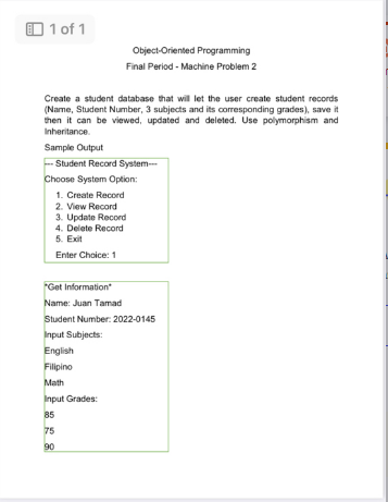 1 of 1
Object-Oriented Programming
Final Period - Machine Problem 2
Create a student database that will let the user create student records
(Name, Student Number, 3 subjects and its corresponding grades), save it
then it can be viewed, updated and deleted. Use polymorphism and
Inheritance.
Sample Output
Student Record System---
Choose System Option:
1. Create Record
2. View Record
3. Update Record
4. Delete Record
5. Exit
Enter Choice: 1
"Get Information
Name: Juan Tamad
Student Number: 2022-0145
Input Subjects:
English
Filipino
Math
Input Grades:
85
75
90