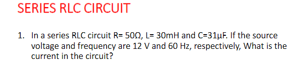 SERIES RLC CIRCUIT
1. In a series RLC circuit R= 5002, L= 30mH and C=31µF. If the source
voltage and frequency are 12 V and 60 Hz, respectively, What is the
current in the circuit?