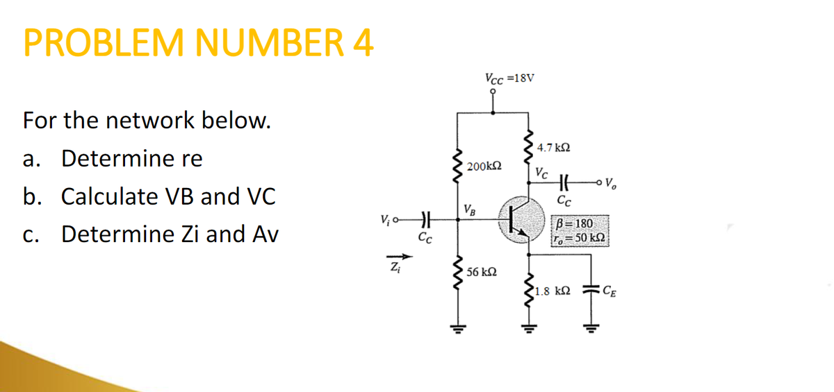 PROBLEM NUMBER 4
For the network below.
a. Determine re
b. Calculate VB and VC
c. Determine Zi and Av
Zi
F
Cc
Vcc=18V
200kΩ
VB
56 ΚΩ
in 11
4.7 ΚΩ
Vc
HE
Cc
B=180
1.8 ΚΩ
50 ΚΩ
CE