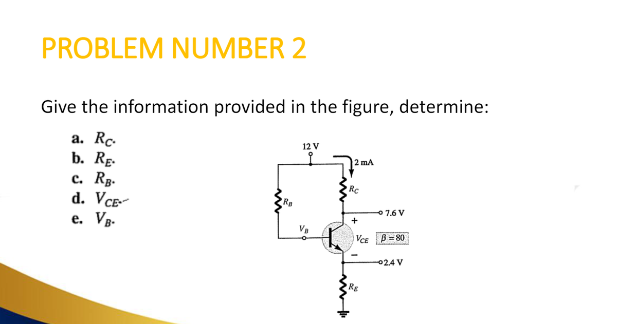 PROBLEM NUMBER 2
Give the information provided in the figure, determine:
a. Rc.
b. RE.
c. RB.
d. VCE-
e.
VB.
RB
12 V
i
VB
O
2 mA
Rc
+
VCE
RE
o 7.6 V
B=80
-02.4 V