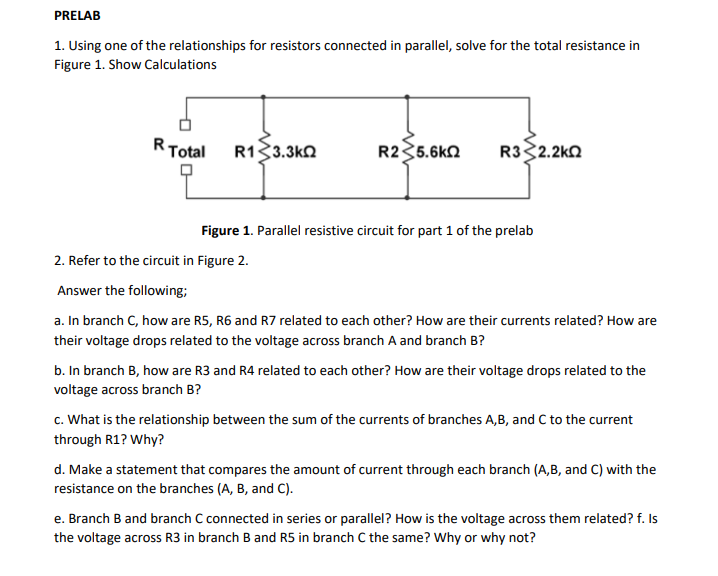 PRELAB
1. Using one of the relationships for resistors connected in parallel, solve for the total resistance in
Figure 1. Show Calculations
R Total
R133.3ΚΩ
R235.6KQ
R332.2ΚΩ
Figure 1. Parallel resistive circuit for part 1 of the prelab
2. Refer to the circuit in Figure 2.
Answer the following;
a. In branch C, how are R5, R6 and R7 related to each other? How are their currents related? How are
their voltage drops related to the voltage across branch A and branch B?
b. In branch B, how are R3 and R4 related to each other? How are their voltage drops related to the
voltage across branch B?
c. What is the relationship between the sum of the currents of branches A,B, and C to the current
through R1? Why?
d. Make a statement that compares the amount of current through each branch (A,B, and C) with the
resistance on the branches (A, B, and C).
e. Branch B and branch C connected in series or parallel? How is the voltage across them related? f. Is
the voltage across R3 in branch B and R5 in branch C the same? Why or why not?