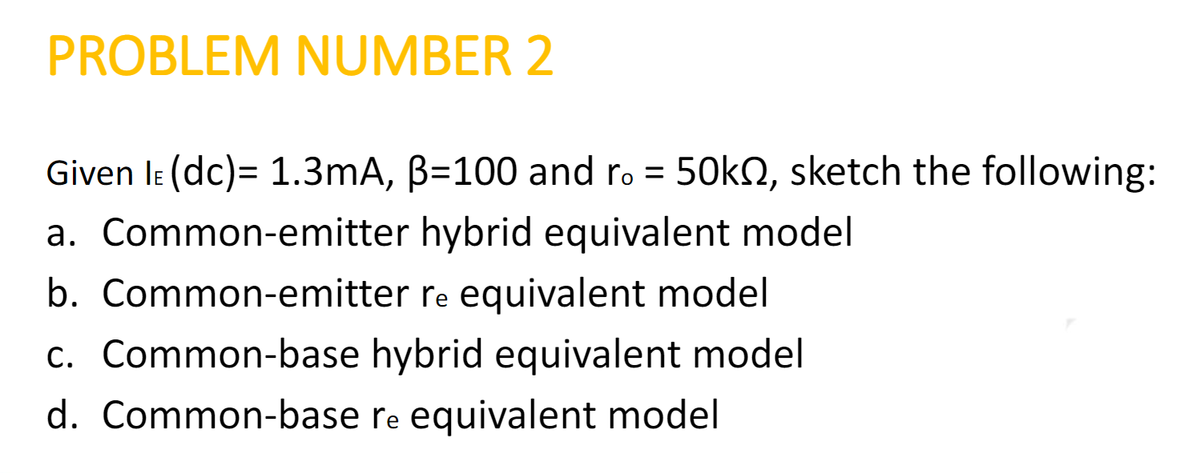 PROBLEM NUMBER 2
Given IE (dc)= 1.3mA, B=100 and ro = 50k, sketch the following:
a. Common-emitter hybrid equivalent model
b. Common-emitter re equivalent model
c. Common-base hybrid equivalent model
d. Common-base re equivalent model