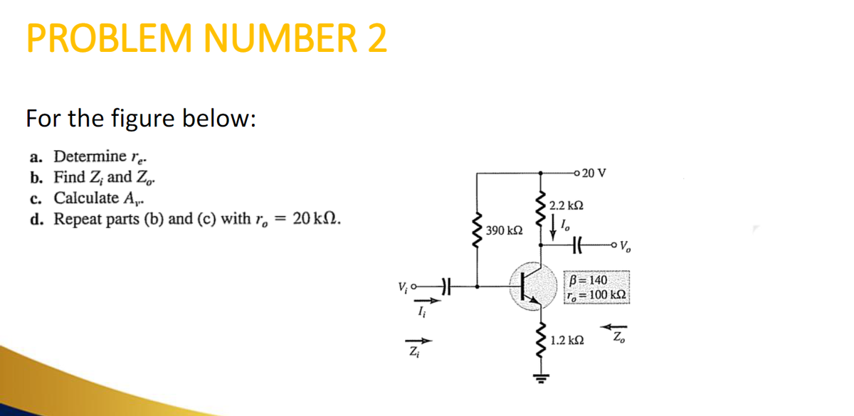 PROBLEM NUMBER 2
For the figure below:
a. Determine re-
b. Find Z; and Zo.
c. Calculate A,..
d. Repeat parts (b) and (c) with r = 20 kn.
Zi
390 ΚΩ
- 20 V
• 2.2 ΚΩ
B=140
ro = 100 kΩ
1.2 ΚΩ
Zo