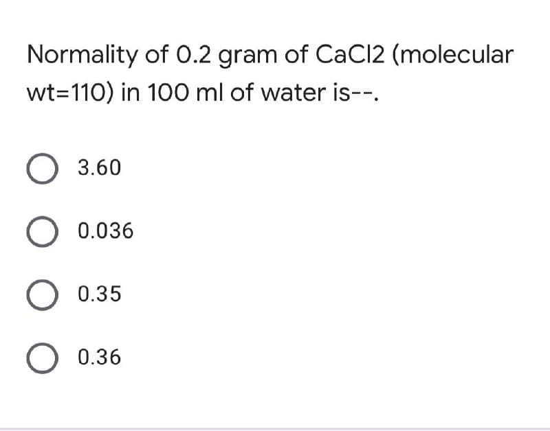 Normality of 0.2 gram of CaCl2 (molecular
wt=110) in 100 ml of water is--.
O 3.60
O 0.036
O 0.35
O 0.36