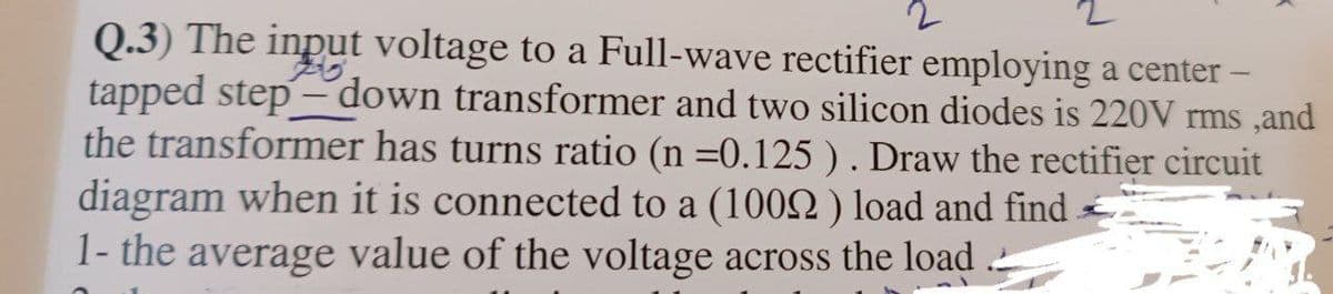 2
Q.3) The input voltage to a Full-wave rectifier employing a center -
tapped step-down transformer and two silicon diodes is 220V rms, and
the transformer has turns ratio (n =0.125 ). Draw the rectifier circuit
diagram when it is connected to a (10092) load and find
1- the average value of the voltage across the load