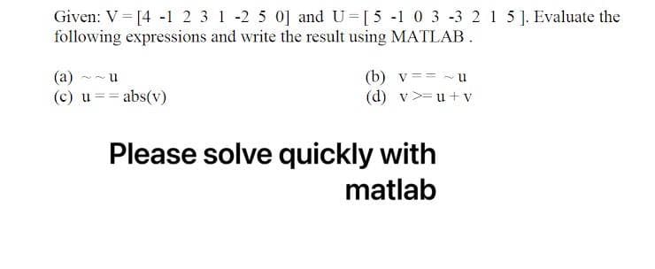 Given: V = [4 -1 2 3 1 -2 5 0] and U=[5 -1 0 3 -3 2 1 5 ]. Evaluate the
following expressions and write the result using MATLAB.
(a)
u
(b) v == ~U
(c) u
= abs(v)
(d) v >=u+v
Please solve quickly with
matlab