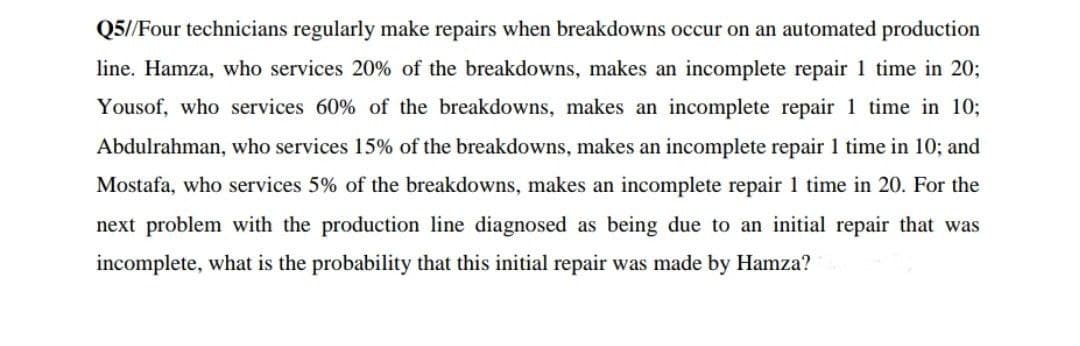 Q5//Four technicians regularly make repairs when breakdowns occur on an automated production
line. Hamza, who services 20% of the breakdowns, makes an incomplete repair 1 time in 20;
Yousof, who services 60% of the breakdowns, makes an incomplete repair 1 time in 10;
Abdulrahman, who services 15% of the breakdowns, makes an incomplete repair 1 time in 10; and
Mostafa, who services 5% of the breakdowns, makes an incomplete repair 1 time in 20. For the
next problem with the production line diagnosed as being due to an initial repair that was
incomplete, what is the probability that this initial repair was made by Hamza?