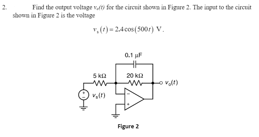 2.
Find the output voltage v.(t) for the circuit shown in Figure 2. The input to the circuit
shown in Figure 2 is the voltage
v, (1)= 2.4 cos (5007) V.
0.1 µF
5 kN
20 k2
o v.(t)
Vs(t)
Figure 2
