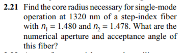 2.21 Find the core radius necessary for single-mode
operation at 1320 nm of a step-index fiber
with n = 1.480 and n, = 1.478. What are the
numerical aperture and acceptance angle of
this fiber?
