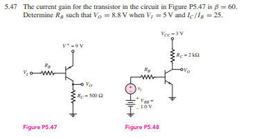 5.47 The current gain for the transistor in the circuit in Figure P5.47 is B = 60.
Determine Rg such that Vo = 8.8 V when V, = 5 V and Ic/Ig = 25.
Vec-3v
v*-9 V
V, ww
toro
Re= 500 a
Van
LOV
Figure PS.47
Figure PS.48
