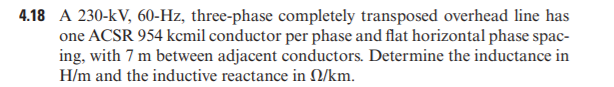 4.18 A 230-kV, 60-Hz, three-phase completely transposed overhead line has
one ACSR 954 kcmil conductor per phase and flat horizontal phase spac-
ing, with 7 m between adjacent conductors. Determine the inductance in
H/m and the inductive reactance in Q/km.
