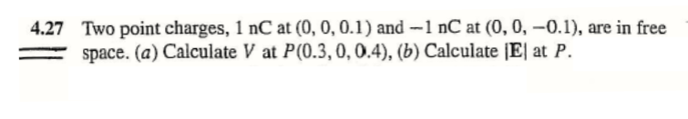 4.27 Two point charges, 1 nC at (0, 0, 0.1) and -1 nC at (0, 0, –0.1), are in free
space. (a) Calculate V at P(0.3,0, 0.4), (b) Calculate [E| at P.
