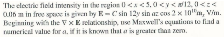 The electric field intensity in the region 0 <.x < 5, 0 <y< a/12, 0 < z <
0.06 m in free space is given by E = C sin 12y sin az cos 2 × 101°ta, V/m.
Beginning with the ▼ × E relationship, use Maxwell's equations to find a
numerical value for a, if it is known that a is greater than zero.
