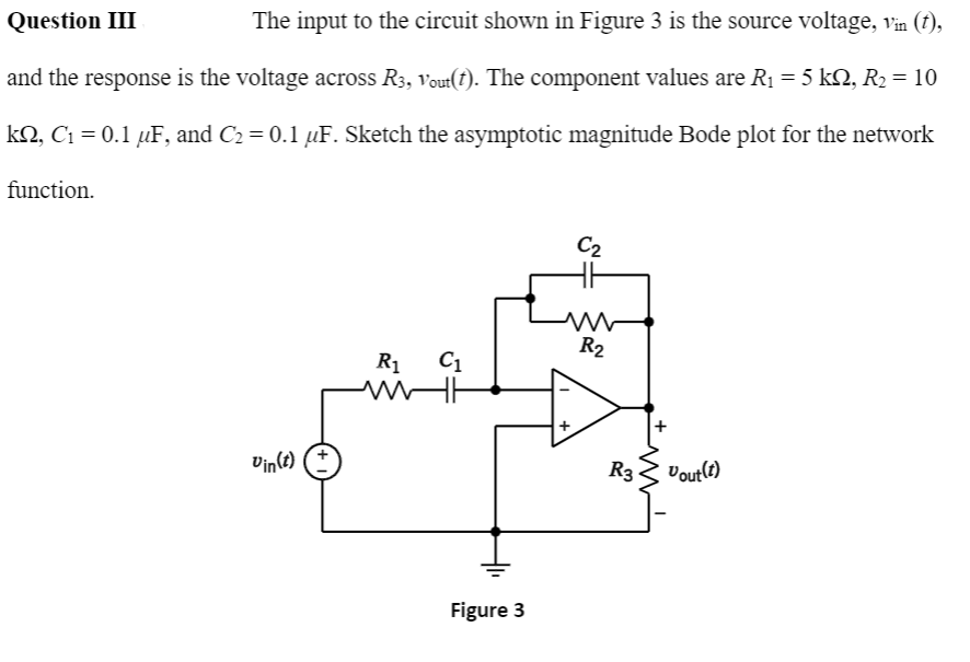 Question III
The input to the circuit shown in Figure 3 is the source voltage, in (f),
and the response is the voltage across R3, vout(t). The component values are R1= 5 kN, R2 = 10
kQ, C1 = 0.1 µF, and C2 = 0.1 µF. Sketch the asymptotic magnitude Bode plot for the network
function.
C2
R2
R1
C1
Vin(t)
R3
Vout(?)
Figure 3
