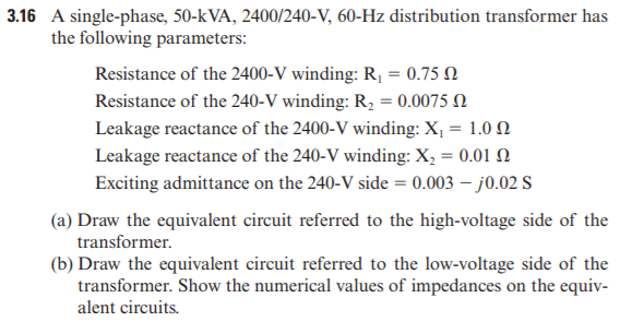 3.16 A single-phase, 50-k VA, 2400/240-V, 60-Hz distribution transformer has
the following parameters:
Resistance of the 2400-V winding: R, = 0.75 N
Resistance of the 240-V winding: R, = 0.0075 N
Leakage reactance of the 2400-V winding: X, = 1.0 N
Leakage reactance of the 240-V winding: X, = 0.01 N
Exciting admittance on the 240-V side = 0.003 – j0.02 S
(a) Draw the equivalent circuit referred to the high-voltage side of the
transformer.
(b) Draw the equivalent circuit referred to the low-voltage side of the
transformer. Show the numerical values of impedances on the equiv-
alent circuits.
