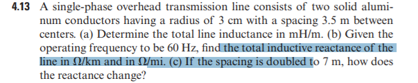 4.13 A single-phase overhead transmission line consists of two solid alumi-
num conductors having a radius of 3 cm with a spacing 3.5 m between
centers. (a) Determine the total line inductance in mH/m. (b) Given the
operating frequency to be 60 Hz, find the total inductive reactance of the
line in Q/km and in Q/mi. (c) If the spacing is doubled to 7 m, how does
the reactance change?
