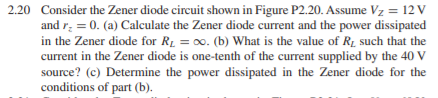 2.20 Consider the Zener diode circuit shown in Figure P2.20. Assume Vz = 12 V
and r: = 0. (a) Calculate the Zener diode current and the power dissipated
in the Zener diode for RL = 00. (b) What is the value of R1 such that the
current in the Zener diode is one-tenth of the current supplied by the 40 V
source? (c) Determine the power dissipated in the Zener diode for the
conditions of part (b).
