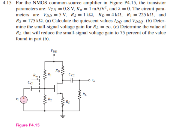 4.15 For the NMOS common-source amplifier in Figure P4.15, the transistor
parameters are: VTN = 0.8 V, K, = 1 mA/V², and 2 = 0. The circuit para-
meters are VDD = 5 V, Rs = 1 k2, Rp = 4k2, R1 = 225 k2, and
R2 = 175 k2. (a) Calculate the quiescent values Ipo and VpsQ. (b) Deter-
mine the small-signal voltage gain for R1 = 0. (c) Determine the value of
Rị that will reduce the small-signal voltage gain to 75 percent of the value
found in part (b).
VDD
Rp
Rin
Cc2
Cci
Figure P4.15
